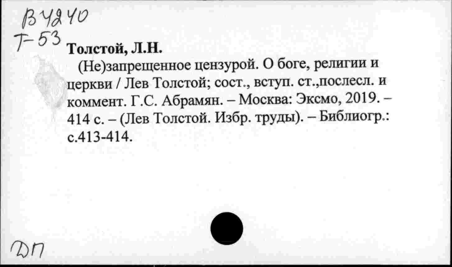 ﻿Толстой, Л.Н.
(Не)запрещенное цензурой. О боге, религии и церкви / Лев Толстой; сост., вступ. ст.,послесл. и коммент. Г.С. Абрамян. - Москва: Эксмо, 2019. -414 с. - (Лев Толстой. Избр. труды). - Библиогр.: с.413-414.
Т)Г7